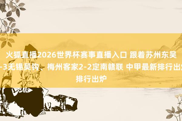 火狐直播2026世界杯赛事直播入口 跟着苏州东吴1-3无锡吴钩、梅州客家2-2定南赣联 中甲最新排行出炉