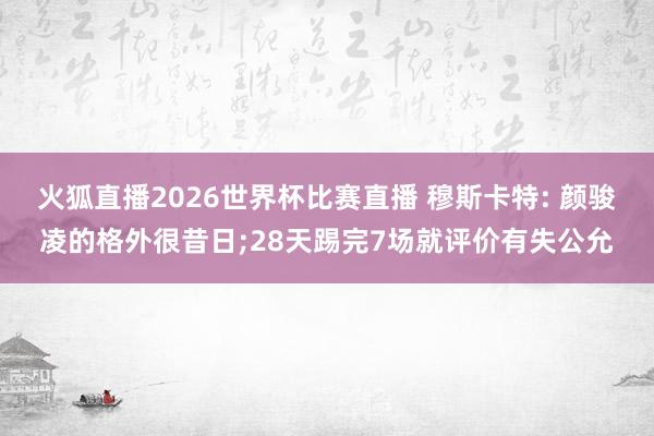 火狐直播2026世界杯比赛直播 穆斯卡特: 颜骏凌的格外很昔日;28天踢完7场就评价有失公允