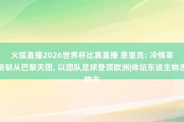 火狐直播2026世界杯比赛直播 恩里克: 冷情革新驯从巴黎天团, 以团队足球登顶欧洲|体坛东谈主物志