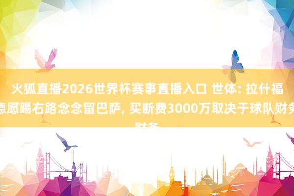 火狐直播2026世界杯赛事直播入口 世体: 拉什福德愿踢右路念念留巴萨, 买断费3000万取决于球队财务