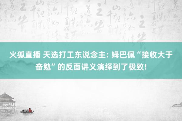 火狐直播 天选打工东说念主: 姆巴佩“接收大于奋勉”的反面讲义演绎到了极致!