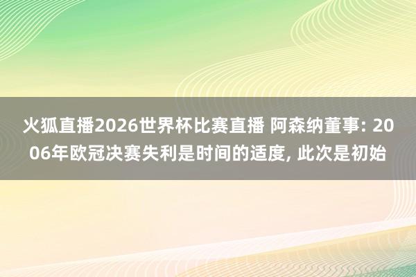 火狐直播2026世界杯比赛直播 阿森纳董事: 2006年欧冠决赛失利是时间的适度, 此次是初始