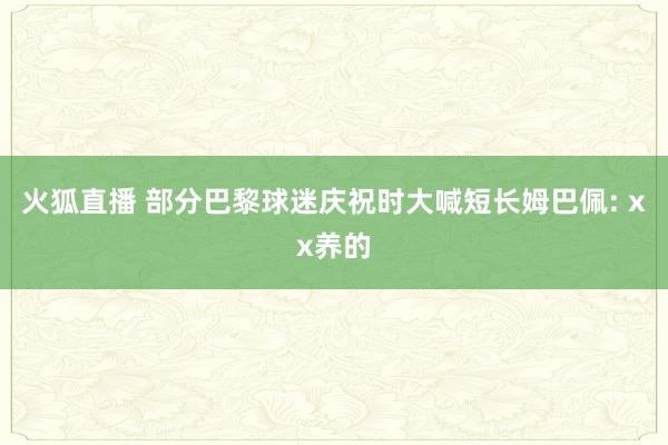 火狐直播 部分巴黎球迷庆祝时大喊短长姆巴佩: xx养的