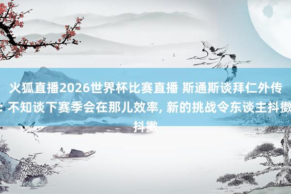 火狐直播2026世界杯比赛直播 斯通斯谈拜仁外传: 不知谈下赛季会在那儿效率, 新的挑战令东谈主抖擞