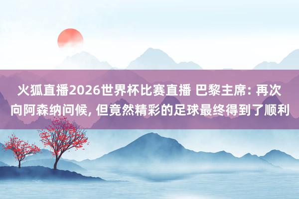 火狐直播2026世界杯比赛直播 巴黎主席: 再次向阿森纳问候, 但竟然精彩的足球最终得到了顺利