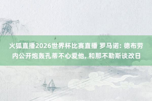 火狐直播2026世界杯比赛直播 罗马诺: 德布劳内公开炮轰孔蒂不心爱他, 和那不勒斯谈改日