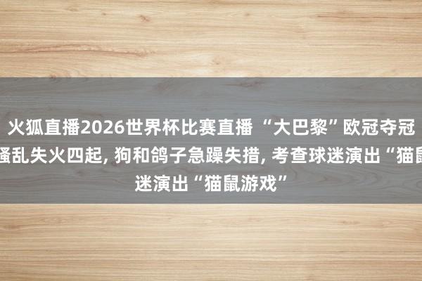 火狐直播2026世界杯比赛直播 “大巴黎”欧冠夺冠: 巴黎骚乱失火四起, 狗和鸽子急躁失措, 考查球迷演出“猫鼠游戏”