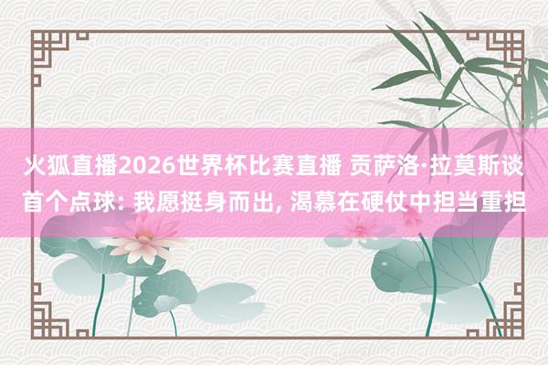 火狐直播2026世界杯比赛直播 贡萨洛·拉莫斯谈首个点球: 我愿挺身而出, 渴慕在硬仗中担当重担