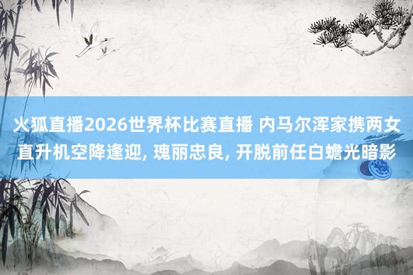 火狐直播2026世界杯比赛直播 内马尔浑家携两女直升机空降逢迎, 瑰丽忠良, 开脱前任白蟾光暗影