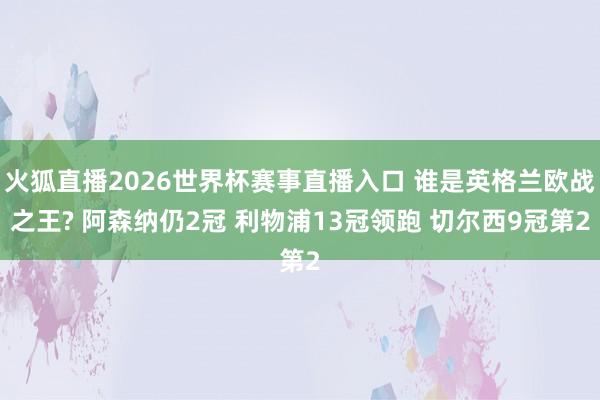 火狐直播2026世界杯赛事直播入口 谁是英格兰欧战之王? 阿森纳仍2冠 利物浦13冠领跑 切尔西9冠第2