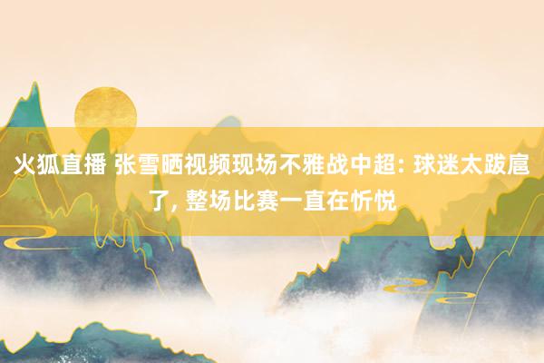 火狐直播 张雪晒视频现场不雅战中超: 球迷太跋扈了, 整场比赛一直在忻悦