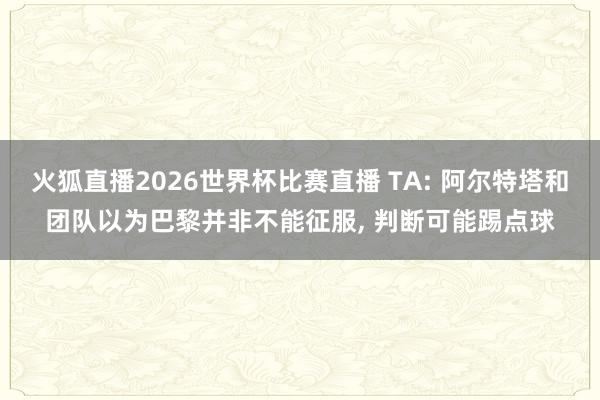 火狐直播2026世界杯比赛直播 TA: 阿尔特塔和团队以为巴黎并非不能征服, 判断可能踢点球