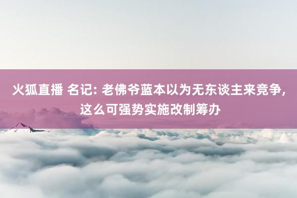 火狐直播 名记: 老佛爷蓝本以为无东谈主来竞争, 这么可强势实施改制筹办