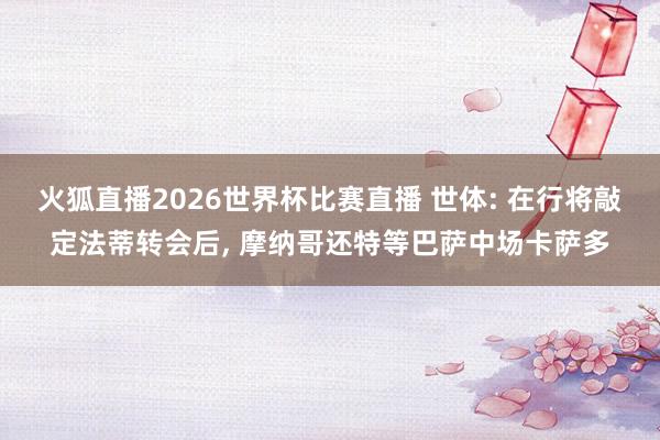 火狐直播2026世界杯比赛直播 世体: 在行将敲定法蒂转会后, 摩纳哥还特等巴萨中场卡萨多