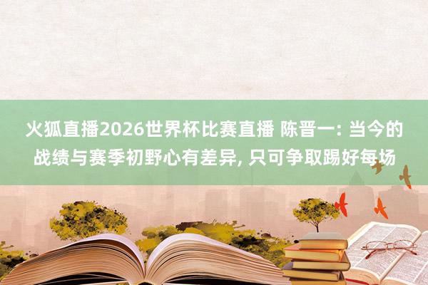 火狐直播2026世界杯比赛直播 陈晋一: 当今的战绩与赛季初野心有差异, 只可争取踢好每场