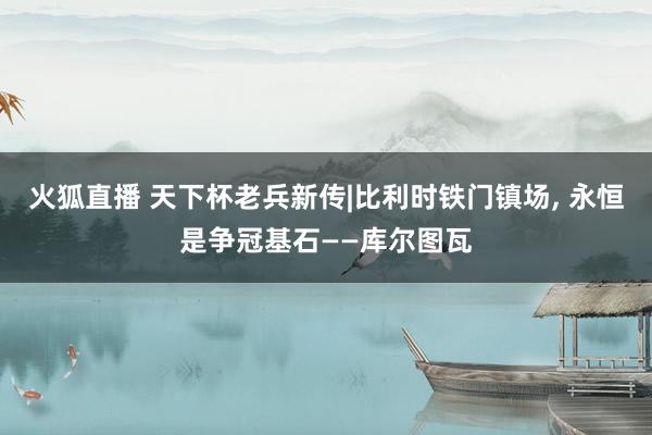 火狐直播 天下杯老兵新传|比利时铁门镇场, 永恒是争冠基石——库尔图瓦