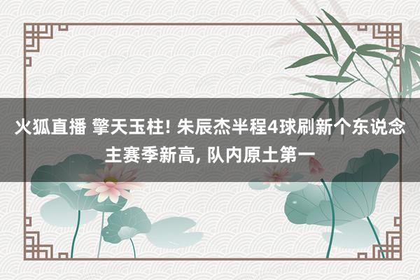 火狐直播 擎天玉柱! 朱辰杰半程4球刷新个东说念主赛季新高, 队内原土第一
