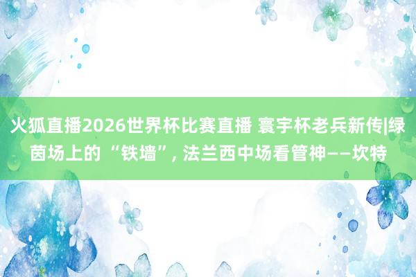 火狐直播2026世界杯比赛直播 寰宇杯老兵新传|绿茵场上的 “铁墙”, 法兰西中场看管神——坎特