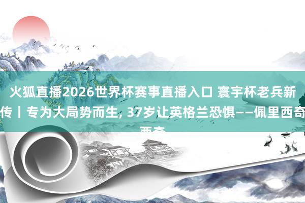 火狐直播2026世界杯赛事直播入口 寰宇杯老兵新传丨专为大局势而生, 37岁让英格兰恐惧——佩里西奇