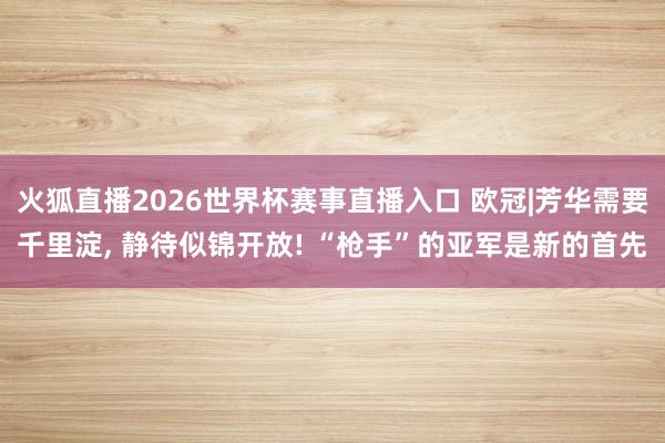 火狐直播2026世界杯赛事直播入口 欧冠|芳华需要千里淀, 静待似锦开放! “枪手”的亚军是新的首先