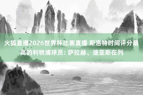 火狐直播2026世界杯比赛直播 斯洛特时间评分最高的利物浦球员: 萨拉赫、迪亚斯在列