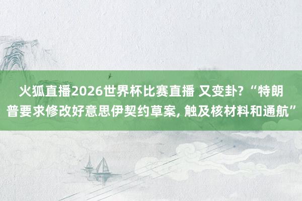 火狐直播2026世界杯比赛直播 又变卦? “特朗普要求修改好意思伊契约草案, 触及核材料和通航”