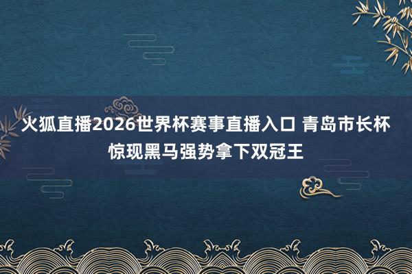 火狐直播2026世界杯赛事直播入口 青岛市长杯惊现黑马强势拿下双冠王