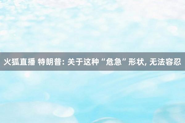 火狐直播 特朗普: 关于这种“危急”形状, 无法容忍