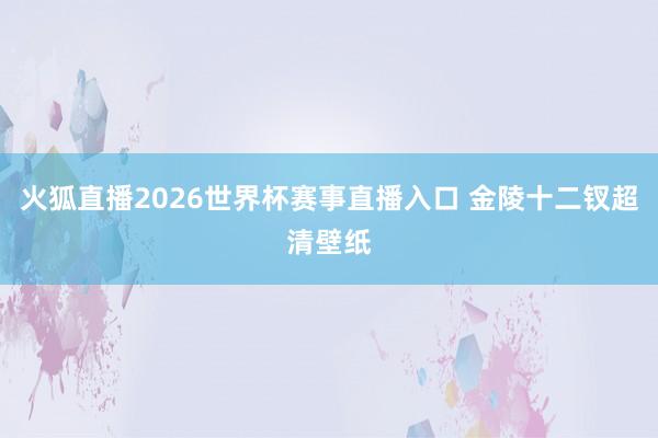 火狐直播2026世界杯赛事直播入口 金陵十二钗超清壁纸