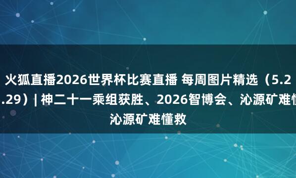 火狐直播2026世界杯比赛直播 每周图片精选（5.23-5.29）| 神二十一乘组获胜、2026智博会、沁源矿难懂救