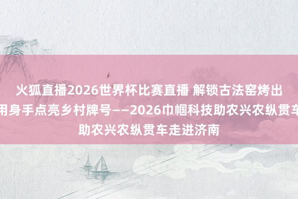 火狐直播2026世界杯比赛直播 解锁古法窑烤出圈密码！用身手点亮乡村牌号——2026巾帼科技助农兴农纵贯车走进济南