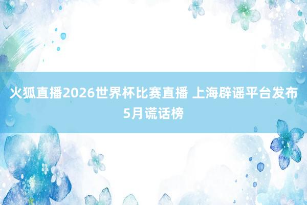 火狐直播2026世界杯比赛直播 上海辟谣平台发布5月谎话榜