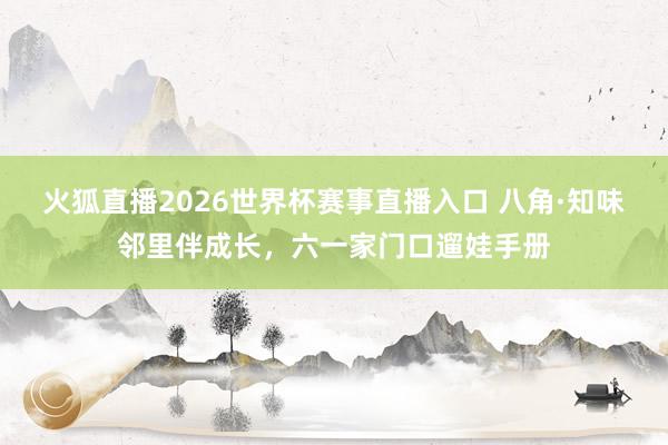 火狐直播2026世界杯赛事直播入口 八角·知味邻里伴成长，<a href=