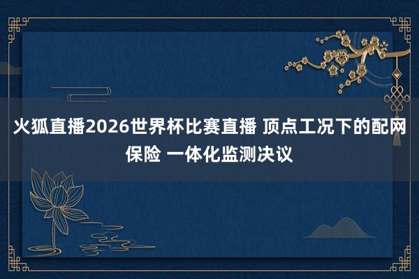 火狐直播2026世界杯比赛直播 顶点工况下的配网保险 一体化监测决议