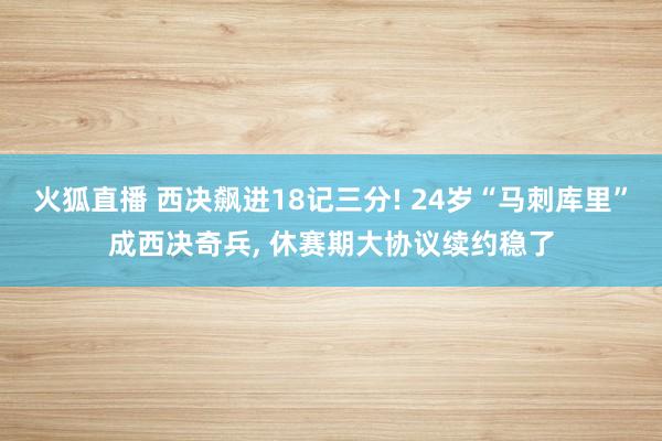 火狐直播 西决飙进18记三分! 24岁“马刺库里”成西决奇兵, 休赛期大协议续约稳了