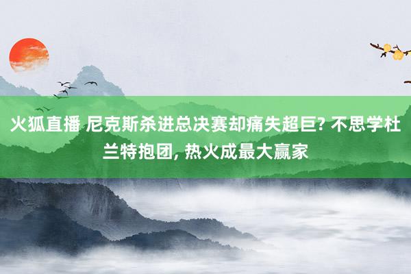 火狐直播 尼克斯杀进总决赛却痛失超巨? 不思学杜兰特抱团, 热火成最大赢家