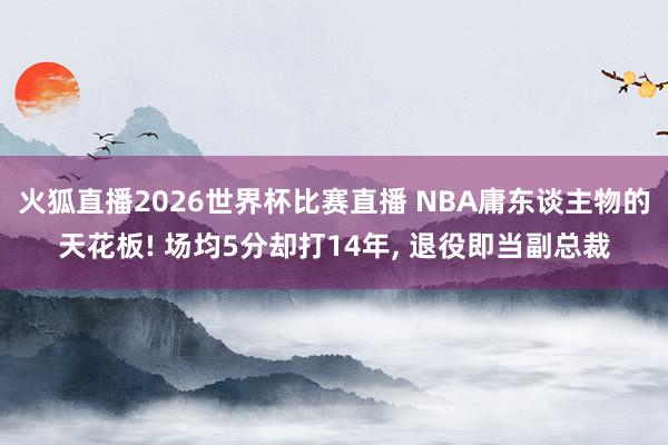 火狐直播2026世界杯比赛直播 NBA庸东谈主物的天花板! 场均5分却打14年, 退役即当副总裁