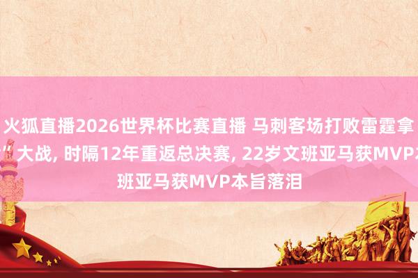 火狐直播2026世界杯比赛直播 马刺客场打败雷霆拿下“抢七”大战, 时隔12年重返总决赛, 22岁文班亚马获MVP本旨落泪