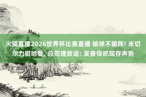 火狐直播2026世界杯比赛直播 输球不输阵! 米切尔力挺哈登, 总司理放话: 发奋保抓现存声势