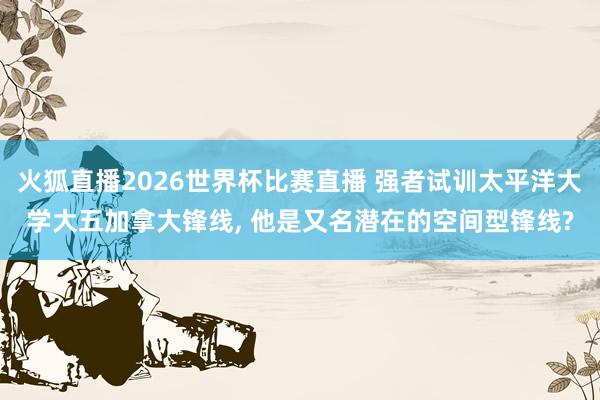 火狐直播2026世界杯比赛直播 强者试训太平洋大学大五加拿大锋线, 他是又名潜在的空间型锋线?