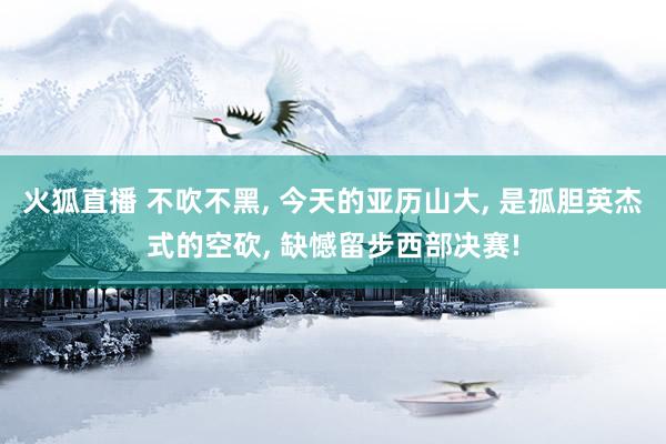 火狐直播 不吹不黑, 今天的亚历山大, 是孤胆英杰式的空砍, 缺憾留步西部决赛!