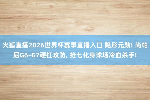 火狐直播2026世界杯赛事直播入口 隐形元勋! 尚帕尼G6-G7硬扛攻防, 抢七化身球场冷血杀手!