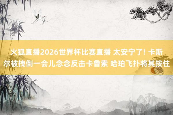 火狐直播2026世界杯比赛直播 太安宁了! 卡斯尔被拽倒一会儿念念反击卡鲁索 哈珀飞扑将其按住