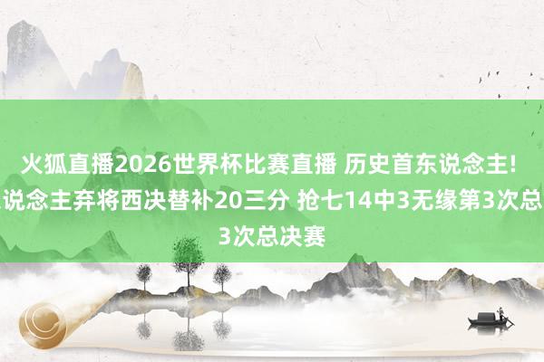 火狐直播2026世界杯比赛直播 历史首东说念主! 湖东说念主弃将西决替补20三分 抢七14中3无缘第3次总决赛
