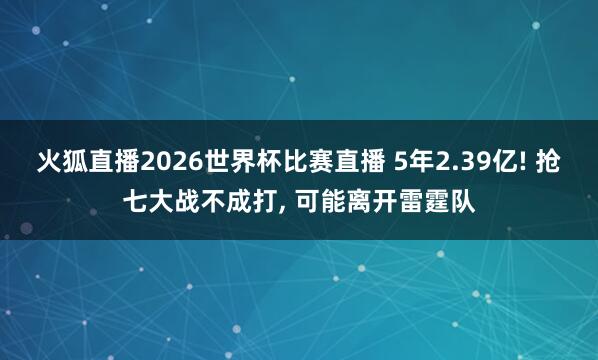 火狐直播2026世界杯比赛直播 5年2.39亿! 抢七大战不成打, 可能离开雷霆队