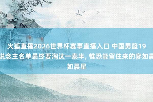 火狐直播2026世界杯赛事直播入口 中国男篮19东说念主名单最终要淘汰一泰半, 惟恐能留住来的寥如晨星