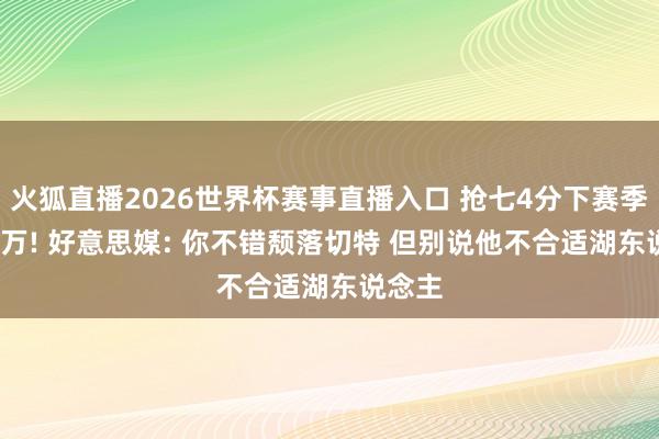 火狐直播2026世界杯赛事直播入口 抢七4分下赛季4125万! 好意思媒: 你不错颓落切特 但别说他不合适湖东说念主