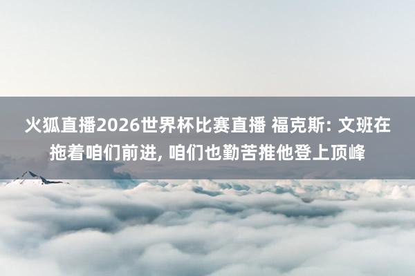 火狐直播2026世界杯比赛直播 福克斯: 文班在拖着咱们前进, 咱们也勤苦推他登上顶峰