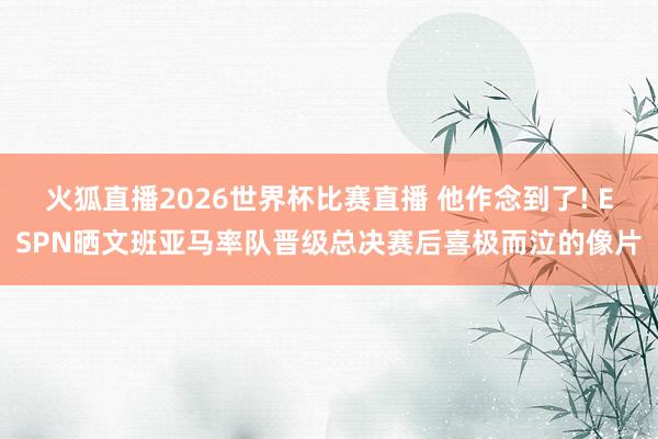 火狐直播2026世界杯比赛直播 他作念到了! ESPN晒文班亚马率队晋级总决赛后喜极而泣的像片