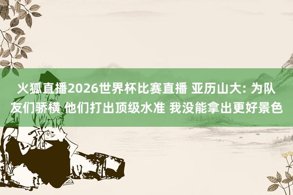 火狐直播2026世界杯比赛直播 亚历山大: 为队友们骄横 他们打出顶级水准 我没能拿出更好景色